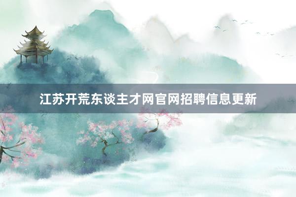 江苏开荒东谈主才网官网招聘信息更新