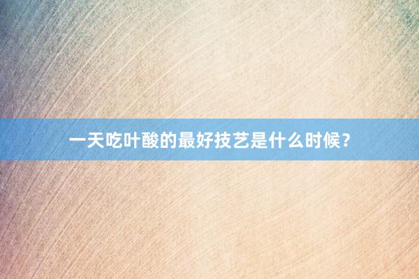 一天吃叶酸的最好技艺是什么时候?